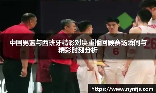 中国男篮与西班牙精彩对决重播回顾赛场瞬间与精彩时刻分析